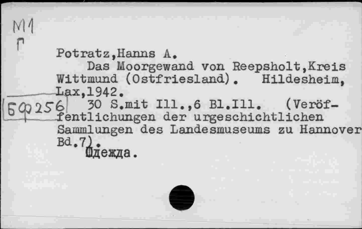 ﻿г
Pot ratz, Harms A.
Das Moorgewand von Reepsholt,Kreis Wittmund (Ostfriesland). Hildesheim, Xax,1942.
é> 50 S.mit Ill.,6 Bl.Ill. (Veröffentlichungen der urgeschichtlichen Sammlungen des Landesmuseums zu Hannover Bd.7).
Одежда.